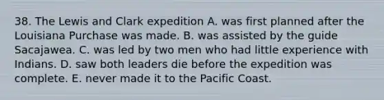 38. The Lewis and Clark expedition A. was first planned after the Louisiana Purchase was made. B. was assisted by the guide Sacajawea. C. was led by two men who had little experience with Indians. D. saw both leaders die before the expedition was complete. E. never made it to the Pacific Coast.