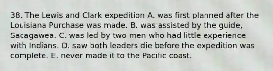 38. The Lewis and Clark expedition A. was first planned after the Louisiana Purchase was made. B. was assisted by the guide, Sacagawea. C. was led by two men who had little experience with Indians. D. saw both leaders die before the expedition was complete. E. never made it to the Pacific coast.