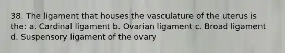 38. The ligament that houses the vasculature of the uterus is the: a. Cardinal ligament b. Ovarian ligament c. Broad ligament d. Suspensory ligament of the ovary