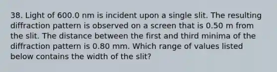 38. Light of 600.0 nm is incident upon a single slit. The resulting diffraction pattern is observed on a screen that is 0.50 m from the slit. The distance between the first and third minima of the diffraction pattern is 0.80 mm. Which range of values listed below contains the width of the slit?