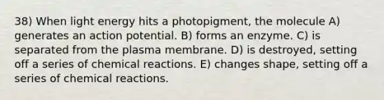 38) When light energy hits a photopigment, the molecule A) generates an action potential. B) forms an enzyme. C) is separated from the plasma membrane. D) is destroyed, setting off a series of chemical reactions. E) changes shape, setting off a series of chemical reactions.