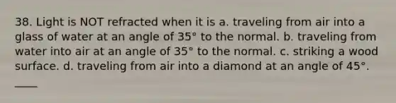 38. Light is NOT refracted when it is a. traveling from air into a glass of water at an angle of 35° to the normal. b. traveling from water into air at an angle of 35° to the normal. c. striking a wood surface. d. traveling from air into a diamond at an angle of 45°. ____