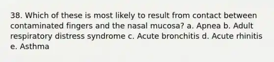 38. Which of these is most likely to result from contact between contaminated fingers and the nasal mucosa? a. Apnea b. Adult respiratory distress syndrome c. Acute bronchitis d. Acute rhinitis e. Asthma