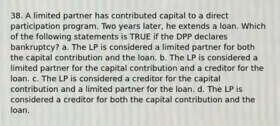 38. A limited partner has contributed capital to a direct participation program. Two years later, he extends a loan. Which of the following statements is TRUE if the DPP declares bankruptcy? a. The LP is considered a limited partner for both the capital contribution and the loan. b. The LP is considered a limited partner for the capital contribution and a creditor for the loan. c. The LP is considered a creditor for the capital contribution and a limited partner for the loan. d. The LP is considered a creditor for both the capital contribution and the loan.