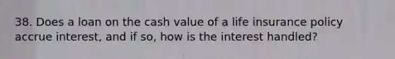 38. Does a loan on the cash value of a life insurance policy accrue interest, and if so, how is the interest handled?