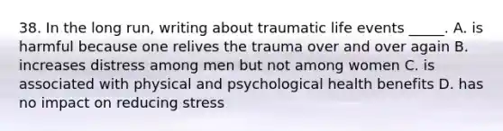 38. In the long run, writing about traumatic life events _____. A. is harmful because one relives the trauma over and over again B. increases distress among men but not among women C. is associated with physical and psychological health benefits D. has no impact on reducing stress