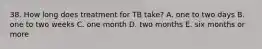 38. How long does treatment for TB take? A. one to two days B. one to two weeks C. one month D. two months E. six months or more