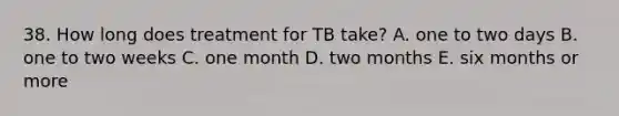 38. How long does treatment for TB take? A. one to two days B. one to two weeks C. one month D. two months E. six months or more