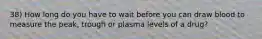 38) How long do you have to wait before you can draw blood to measure the peak, trough or plasma levels of a drug?