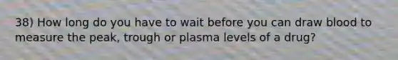 38) How long do you have to wait before you can draw blood to measure the peak, trough or plasma levels of a drug?