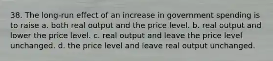 38. The long-run effect of an increase in government spending is to raise a. both real output and the price level. b. real output and lower the price level. c. real output and leave the price level unchanged. d. the price level and leave real output unchanged.