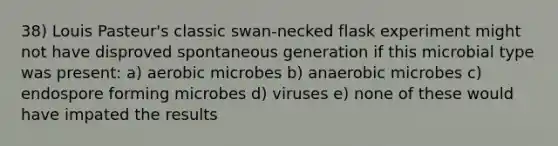 38) Louis Pasteur's classic swan-necked flask experiment might not have disproved spontaneous generation if this microbial type was present: a) aerobic microbes b) anaerobic microbes c) endospore forming microbes d) viruses e) none of these would have impated the results