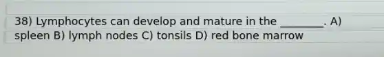 38) Lymphocytes can develop and mature in the ________. A) spleen B) lymph nodes C) tonsils D) red bone marrow