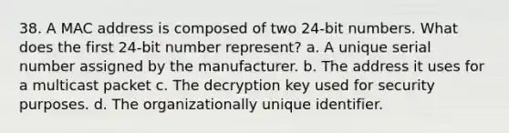 38. A MAC address is composed of two 24-bit numbers. What does the first 24-bit number represent? a. A unique serial number assigned by the manufacturer. b. The address it uses for a multicast packet c. The decryption key used for security purposes. d. The organizationally unique identifier.