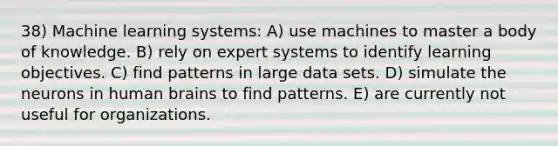 38) Machine learning systems: A) use machines to master a body of knowledge. B) rely on expert systems to identify learning objectives. C) find patterns in large data sets. D) simulate the neurons in human brains to find patterns. E) are currently not useful for organizations.