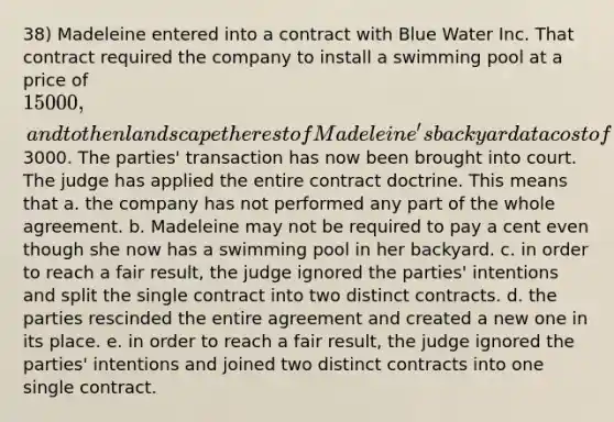 38) Madeleine entered into a contract with Blue Water Inc. That contract required the company to install a swimming pool at a price of 15 000, and to then landscape the rest of Madeleine's backyard at a cost of3000. The parties' transaction has now been brought into court. The judge has applied the entire contract doctrine. This means that a. the company has not performed any part of the whole agreement. b. Madeleine may not be required to pay a cent even though she now has a swimming pool in her backyard. c. in order to reach a fair result, the judge ignored the parties' intentions and split the single contract into two distinct contracts. d. the parties rescinded the entire agreement and created a new one in its place. e. in order to reach a fair result, the judge ignored the parties' intentions and joined two distinct contracts into one single contract.