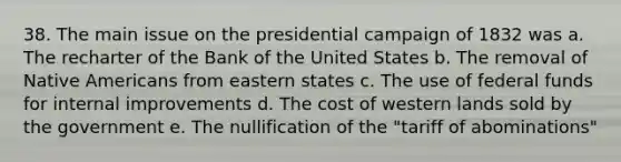 38. The main issue on the presidential campaign of 1832 was a. The recharter of the Bank of the United States b. The removal of Native Americans from eastern states c. The use of federal funds for internal improvements d. The cost of western lands sold by the government e. The nullification of the "tariff of abominations"