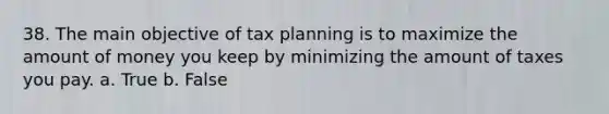 38. The main objective of tax planning is to maximize the amount of money you keep by minimizing the amount of taxes you pay. a. True b. False