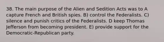 38. The main purpose of the Alien and Sedition Acts was to A capture French and British spies. B) control the Federalists. C) silence and punish critics of the Federalists. D keep Thomas Jefferson from becoming president. E) provide support for the Democratic-Republican party.