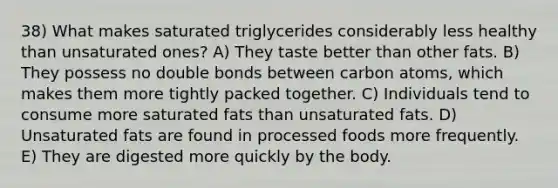 38) What makes saturated triglycerides considerably less healthy than unsaturated ones? A) They taste better than other fats. B) They possess no double bonds between carbon atoms, which makes them more tightly packed together. C) Individuals tend to consume more saturated fats than unsaturated fats. D) Unsaturated fats are found in processed foods more frequently. E) They are digested more quickly by the body.