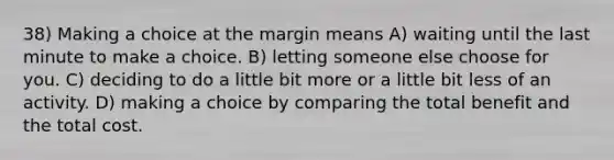 38) Making a choice at the margin means A) waiting until the last minute to make a choice. B) letting someone else choose for you. C) deciding to do a little bit more or a little bit less of an activity. D) making a choice by comparing the total benefit and the total cost.