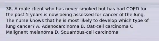 38. A male client who has never smoked but has had COPD for the past 5 years is now being assessed for cancer of the lung. The nurse knows that he is most likely to develop which type of lung cancer? A. Adenocarcinoma B. Oat-cell carcinoma C. Malignant melanoma D. Squamous-cell carcinoma