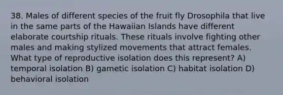 38. Males of different species of the fruit fly Drosophila that live in the same parts of the Hawaiian Islands have different elaborate courtship rituals. These rituals involve fighting other males and making stylized movements that attract females. What type of reproductive isolation does this represent? A) temporal isolation B) gametic isolation C) habitat isolation D) behavioral isolation