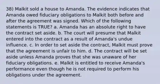 38) Malkit sold a house to Amanda. The evidence indicates that Amanda owed fiduciary obligations to Malkit both before and after the agreement was signed. Which of the following statements is TRUE? a. Amanda has an absolute right to have the contract set aside. b. The court will presume that Malkit entered into the contract as a result of Amanda's undue influence. c. In order to set aside the contract, Malkit must prove that the agreement is unfair to him. d. The contract will be set aside unless Amanda proves that she was unaware of her fiduciary obligations. e. Malkit is entitled to receive Amanda's performance even though he is not required to perform his obligations under the agreement.