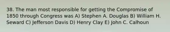 38. The man most responsible for getting the Compromise of 1850 through Congress was A) Stephen A. Douglas B) William H. Seward C) Jefferson Davis D) Henry Clay E) John C. Calhoun