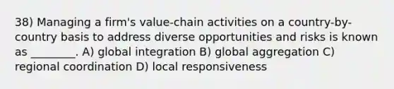 38) Managing a firm's value-chain activities on a country-by-country basis to address diverse opportunities and risks is known as ________. A) global integration B) global aggregation C) regional coordination D) local responsiveness