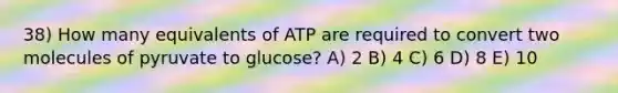 38) How many equivalents of ATP are required to convert two molecules of pyruvate to glucose? A) 2 B) 4 C) 6 D) 8 E) 10