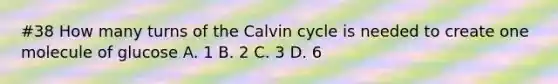 #38 How many turns of the Calvin cycle is needed to create one molecule of glucose A. 1 B. 2 C. 3 D. 6