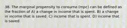 38. The marginal propensity to consume (mpc) can be defined as the fraction of A) a change in income that is spent. B) a change in income that is saved. C) income that is spent. D) income that is saved.