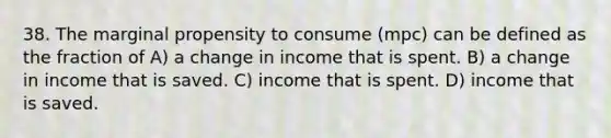 38. The marginal propensity to consume (mpc) can be defined as the fraction of A) a change in income that is spent. B) a change in income that is saved. C) income that is spent. D) income that is saved.