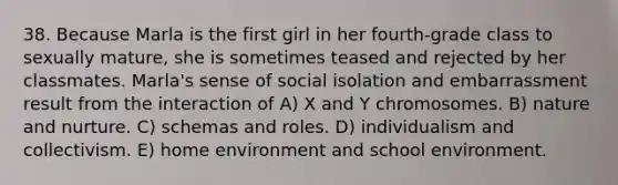 38. Because Marla is the first girl in her fourth-grade class to sexually mature, she is sometimes teased and rejected by her classmates. Marla's sense of social isolation and embarrassment result from the interaction of A) X and Y chromosomes. B) nature and nurture. C) schemas and roles. D) individualism and collectivism. E) home environment and school environment.