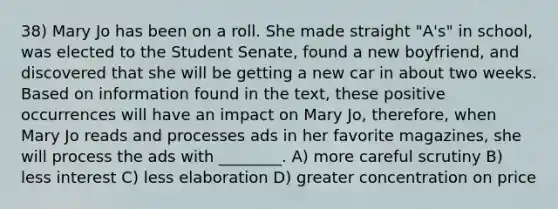 38) Mary Jo has been on a roll. She made straight "A's" in school, was elected to the Student Senate, found a new boyfriend, and discovered that she will be getting a new car in about two weeks. Based on information found in the text, these positive occurrences will have an impact on Mary Jo, therefore, when Mary Jo reads and processes ads in her favorite magazines, she will process the ads with ________. A) more careful scrutiny B) less interest C) less elaboration D) greater concentration on price