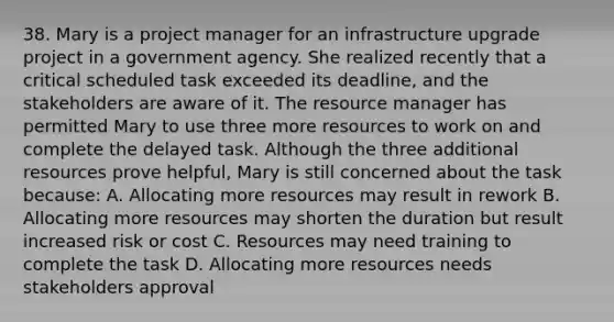 38. Mary is a project manager for an infrastructure upgrade project in a government agency. She realized recently that a critical scheduled task exceeded its deadline, and the stakeholders are aware of it. The resource manager has permitted Mary to use three more resources to work on and complete the delayed task. Although the three additional resources prove helpful, Mary is still concerned about the task because: A. Allocating more resources may result in rework B. Allocating more resources may shorten the duration but result increased risk or cost C. Resources may need training to complete the task D. Allocating more resources needs stakeholders approval