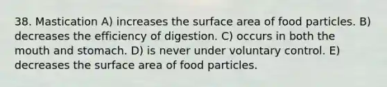 38. Mastication A) increases the surface area of food particles. B) decreases the efficiency of digestion. C) occurs in both the mouth and stomach. D) is never under voluntary control. E) decreases the surface area of food particles.