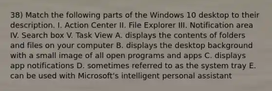 38) Match the following parts of the Windows 10 desktop to their description. I. Action Center II. File Explorer III. Notification area IV. Search box V. Task View A. displays the contents of folders and files on your computer B. displays the desktop background with a small image of all open programs and apps C. displays app notifications D. sometimes referred to as the system tray E. can be used with Microsoft's intelligent personal assistant