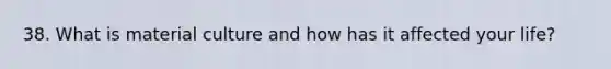 38. What is material culture and how has it affected your life?