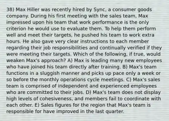 38) Max Hiller was recently hired by Sync, a consumer goods company. During his first meeting with the sales team, Max impressed upon his team that work performance is the only criterion he would use to evaluate them. To help them perform well and meet their targets, he pushed his team to work extra hours. He also gave very clear instructions to each member regarding their job responsibilities and continually verified if they were meeting their targets. Which of the following, if true, would weaken Max's approach? A) Max is leading many new employees who have joined his team directly after training. B) Max's team functions in a sluggish manner and picks up pace only a week or so before the monthly operations cycle meetings. C) Max's sales team is comprised of independent and experienced employees who are committed to their jobs. D) Max's team does not display high levels of cohesiveness, and members fail to coordinate with each other. E) Sales figures for the region that Max's team is responsible for have improved in the last quarter.