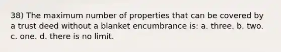 38) The maximum number of properties that can be covered by a trust deed without a blanket encumbrance is: a. three. b. two. c. one. d. there is no limit.