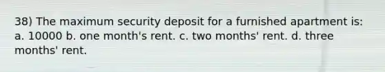 38) The maximum security deposit for a furnished apartment is: a. 10000 b. one month's rent. c. two months' rent. d. three months' rent.