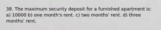 38. The maximum security deposit for a furnished apartment is: a) 10000 b) one month's rent. c) two months' rent. d) three months' rent.