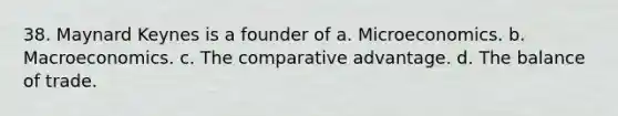 38. Maynard Keynes is a founder of a. Microeconomics. b. Macroeconomics. c. The comparative advantage. d. The balance of trade.