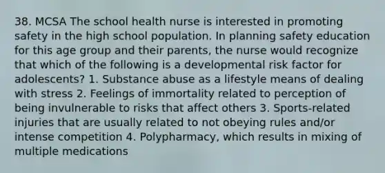 38. MCSA The school health nurse is interested in promoting safety in the high school population. In planning safety education for this age group and their parents, the nurse would recognize that which of the following is a developmental risk factor for adolescents? 1. Substance abuse as a lifestyle means of dealing with stress 2. Feelings of immortality related to perception of being invulnerable to risks that affect others 3. Sports-related injuries that are usually related to not obeying rules and/or intense competition 4. Polypharmacy, which results in mixing of multiple medications