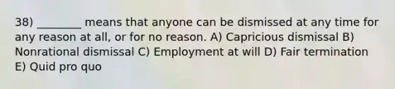 38) ________ means that anyone can be dismissed at any time for any reason at all, or for no reason. A) Capricious dismissal B) Nonrational dismissal C) Employment at will D) Fair termination E) Quid pro quo