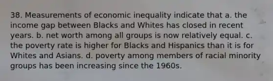 38. Measurements of economic inequality indicate that a. the income gap between Blacks and Whites has closed in recent years. b. net worth among all groups is now relatively equal. c. the poverty rate is higher for Blacks and Hispanics than it is for Whites and Asians. d. poverty among members of racial minority groups has been increasing since the 1960s.