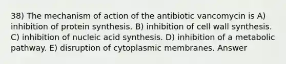 38) The mechanism of action of the antibiotic vancomycin is A) inhibition of protein synthesis. B) inhibition of cell wall synthesis. C) inhibition of nucleic acid synthesis. D) inhibition of a metabolic pathway. E) disruption of cytoplasmic membranes. Answer