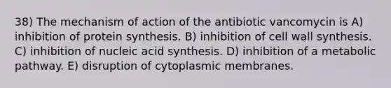 38) The mechanism of action of the antibiotic vancomycin is A) inhibition of protein synthesis. B) inhibition of cell wall synthesis. C) inhibition of nucleic acid synthesis. D) inhibition of a metabolic pathway. E) disruption of cytoplasmic membranes.